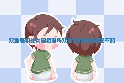 双鱼座和处女座相配吗 双鱼座和处女座配不配 双鱼座和处女座相配吗 双鱼座和处女座配不配
