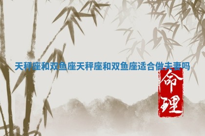 天秤座和双鱼座_天秤座和双鱼座适合做夫妻吗 天秤座和双鱼座_天秤座和双鱼座适合做夫妻吗