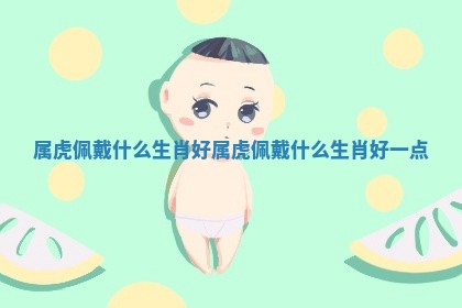 属虎佩戴什么生肖好 属虎佩戴什么生肖好一点 属虎佩戴什么生肖好 属虎佩戴什么生肖好一点