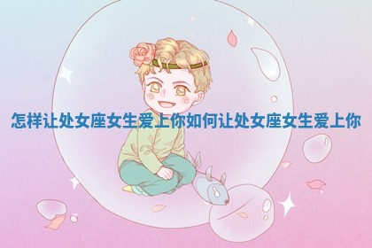 怎样让处女座女生爱上你 如何让处女座女生爱上你 怎样让处女座女生爱上你 如何让处女座女生爱上你