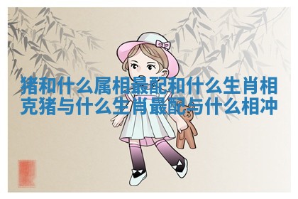 猪和什么属相最配和什么生肖相克_猪与什么生肖最配 与什么相冲