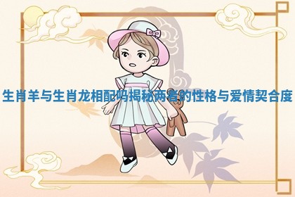 生肖羊与生肖龙相配吗揭秘两者的性格与爱情契合度 生肖羊与生肖龙相配吗揭秘两者的性格与爱情契合度