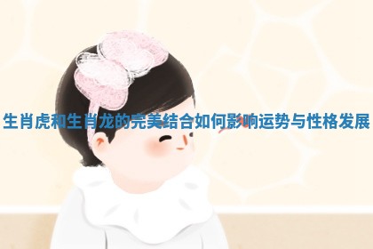 生肖虎和生肖龙的完美结合如何影响运势与性格发展 生肖虎和生肖龙的完美结合如何影响运势与性格发展