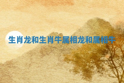 生肖龙和生肖牛 属相龙和属相牛 生肖龙和生肖牛 属相龙和属相牛
