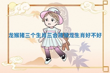 龙猴猪三个生肖三合 猪猴龙生肖好不好